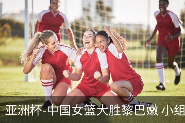 亚洲杯-中国女篮大胜黎巴嫩 小组赛旗开得胜